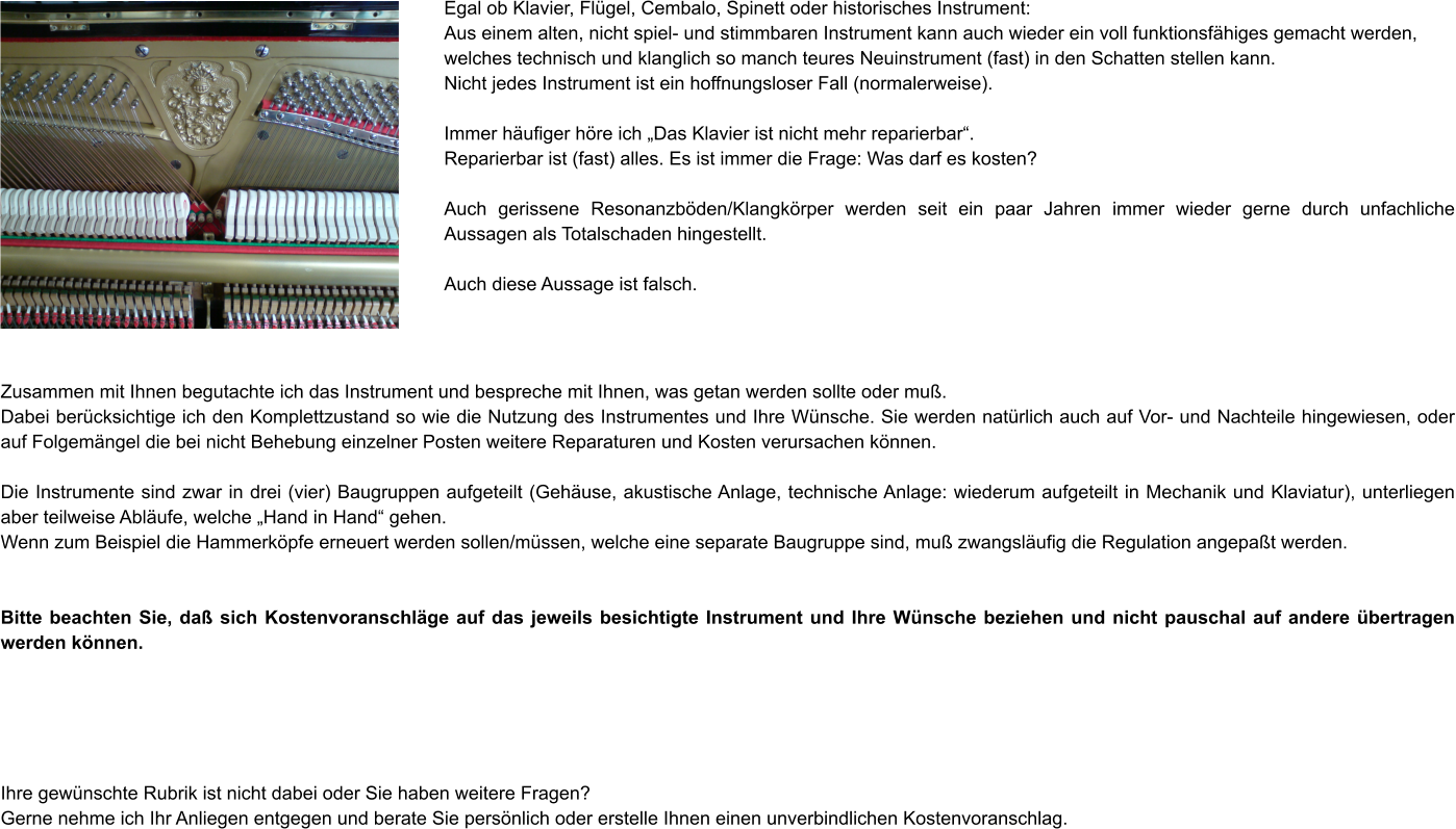 Egal ob Klavier, Flügel, Cembalo, Spinett oder historisches Instrument: Aus einem alten, nicht spiel- und stimmbaren Instrument kann auch wieder ein voll funktionsfähiges gemacht werden, welches technisch und klanglich so manch teures Neuinstrument (fast) in den Schatten stellen kann. Nicht jedes Instrument ist ein hoffnungsloser Fall (normalerweise).  Immer häufiger höre ich „Das Klavier ist nicht mehr reparierbar“. Reparierbar ist (fast) alles. Es ist immer die Frage: Was darf es kosten?  Auch gerissene Resonanzböden/Klangkörper werden seit ein paar Jahren immer wieder gerne durch unfachliche Aussagen als Totalschaden hingestellt.  Auch diese Aussage ist falsch.    Zusammen mit Ihnen begutachte ich das Instrument und bespreche mit Ihnen, was getan werden sollte oder muß. Dabei berücksichtige ich den Komplettzustand so wie die Nutzung des Instrumentes und Ihre Wünsche. Sie werden natürlich auch auf Vor- und Nachteile hingewiesen, oder auf Folgemängel die bei nicht Behebung einzelner Posten weitere Reparaturen und Kosten verursachen können.  Die Instrumente sind zwar in drei (vier) Baugruppen aufgeteilt (Gehäuse, akustische Anlage, technische Anlage: wiederum aufgeteilt in Mechanik und Klaviatur), unterliegen aber teilweise Abläufe, welche „Hand in Hand“ gehen. Wenn zum Beispiel die Hammerköpfe erneuert werden sollen/müssen, welche eine separate Baugruppe sind, muß zwangsläufig die Regulation angepaßt werden.   Bitte beachten Sie, daß sich Kostenvoranschläge auf das jeweils besichtigte Instrument und Ihre Wünsche beziehen und nicht pauschal auf andere übertragen werden können.      Ihre gewünschte Rubrik ist nicht dabei oder Sie haben weitere Fragen? Gerne nehme ich Ihr Anliegen entgegen und berate Sie persönlich oder erstelle Ihnen einen unverbindlichen Kostenvoranschlag.