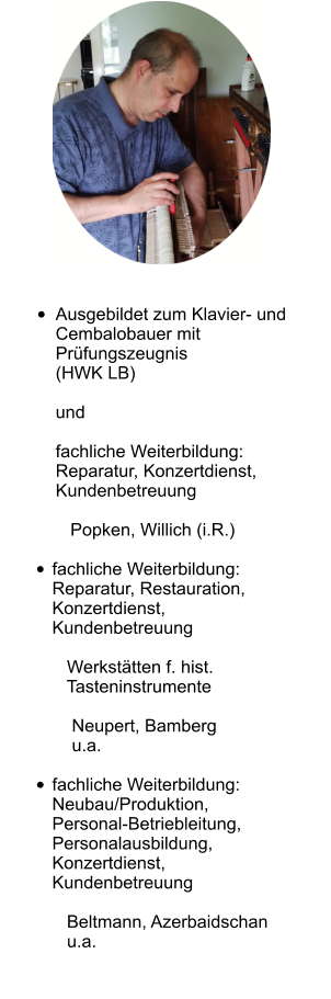  •	Ausgebildet zum Klavier- und Cembalobauer mitPrüfungszeugnis(HWK LB)undfachliche Weiterbildung:Reparatur, Konzertdienst, Kundenbetreuung   Popken, Willich (i.R.)  •	fachliche Weiterbildung:Reparatur, Restauration, Konzertdienst, Kundenbetreuung   Werkstätten f. hist.   Tasteninstrumente    Neupert, Bamberg    u.a.  •	fachliche Weiterbildung:Neubau/Produktion,Personal-Betriebleitung,Personalausbildung,Konzertdienst, Kundenbetreuung   Beltmann, Azerbaidschan   u.a.