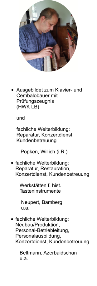  •	Ausgebildet zum Klavier- und Cembalobauer mitPrüfungszeugnis(HWK LB)undfachliche Weiterbildung:Reparatur, Konzertdienst, Kundenbetreuung   Popken, Willich (i.R.)  •	fachliche Weiterbildung:Reparatur, Restauration, Konzertdienst, Kundenbetreuung   Werkstätten f. hist.   Tasteninstrumente    Neupert, Bamberg    u.a.  •	fachliche Weiterbildung:Neubau/Produktion,Personal-Betriebleitung,Personalausbildung,Konzertdienst, Kundenbetreuung   Beltmann, Azerbaidschan   u.a.